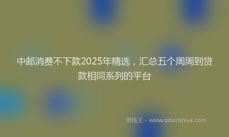 中邮消费不下款2025年精选，汇总五个周周到贷款相同系列的平台