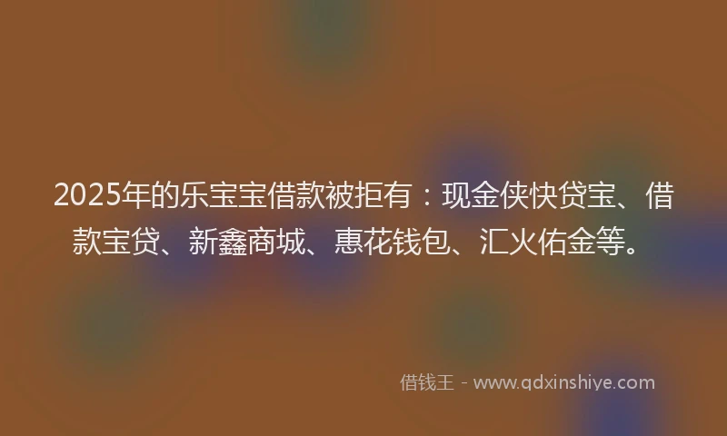 2025年的乐宝宝借款被拒有：现金侠快贷宝、借款宝贷、新鑫商城、惠花钱包、汇火佑金等。