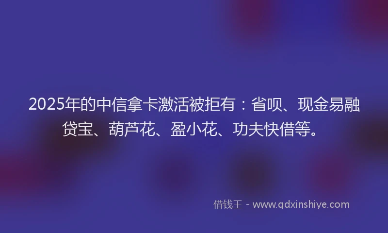 2025年的中信拿卡激活被拒有：省呗、现金易融贷宝、葫芦花、盈小花、功夫快借等。