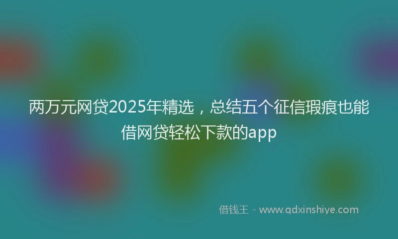两万元网贷2025年精选，总结五个征信瑕疵也能借网贷轻松下款的app