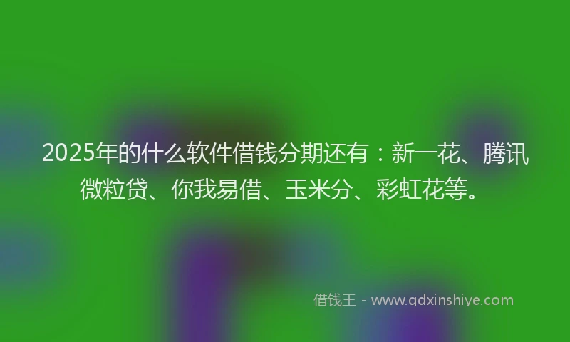 2025年的什么软件借钱分期还有：新一花、腾讯微粒贷、你我易借、玉米分、彩虹花等。