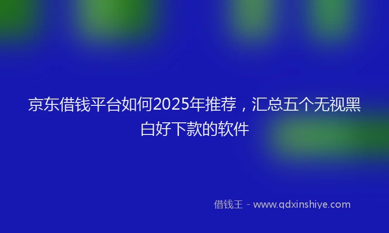 京东借钱平台如何2025年推荐，汇总五个无视黑白好下款的软件