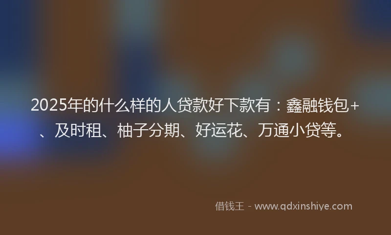 2025年的什么样的人贷款好下款有：鑫融钱包+、及时租、柚子分期、好运花、万通小贷等。