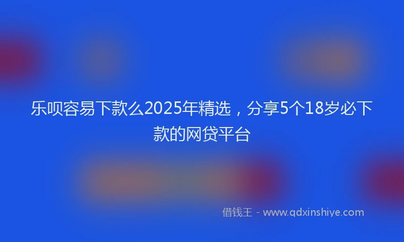 乐呗容易下款么2025年精选，分享5个18岁必下款的网贷平台