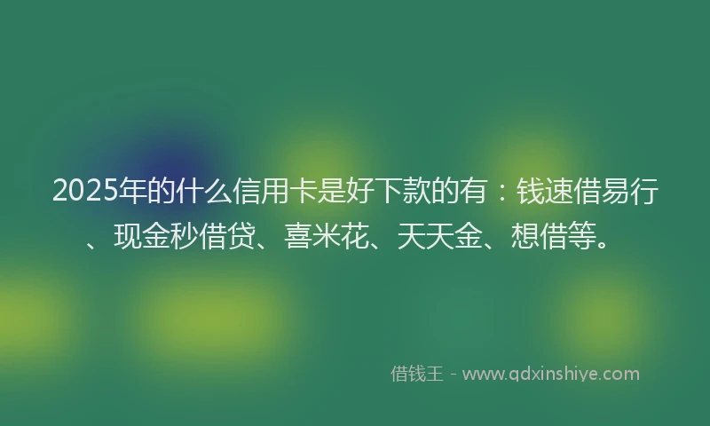 2025年的什么信用卡是好下款的有：钱速借易行、现金秒借贷、喜米花、天天金、想借等。