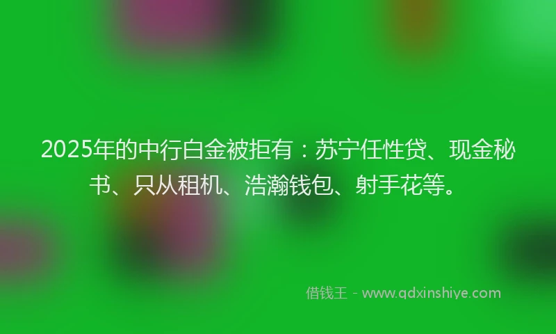 2025年的中行白金被拒有：苏宁任性贷、现金秘书、只从租机、浩瀚钱包、射手花等。
