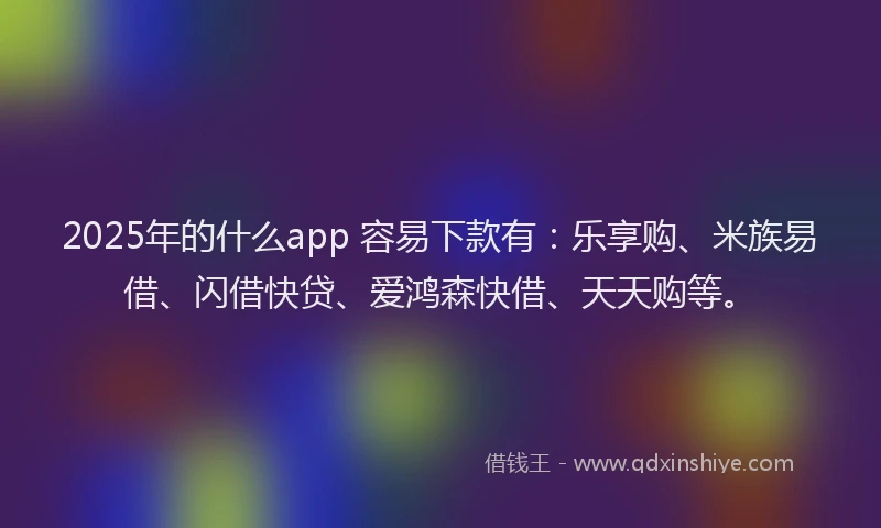2025年的什么app 容易下款有：乐享购、米族易借、闪借快贷、爱鸿森快借、天天购等。