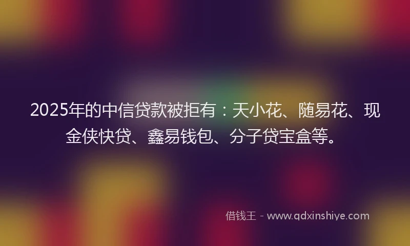 2025年的中信贷款被拒有：天小花、随易花、现金侠快贷、鑫易钱包、分子贷宝盒等。