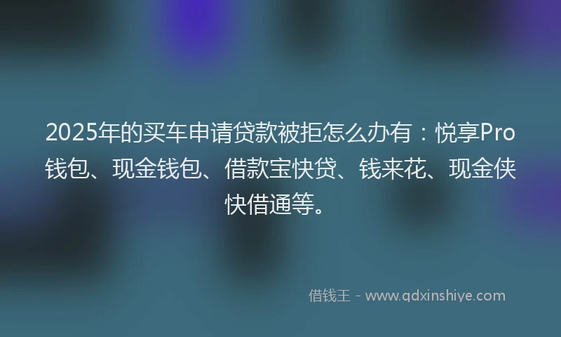 2025年的买车申请贷款被拒怎么办有：悦享Pro钱包、现金钱包、借款宝快贷、钱来花、现金侠快借通等。