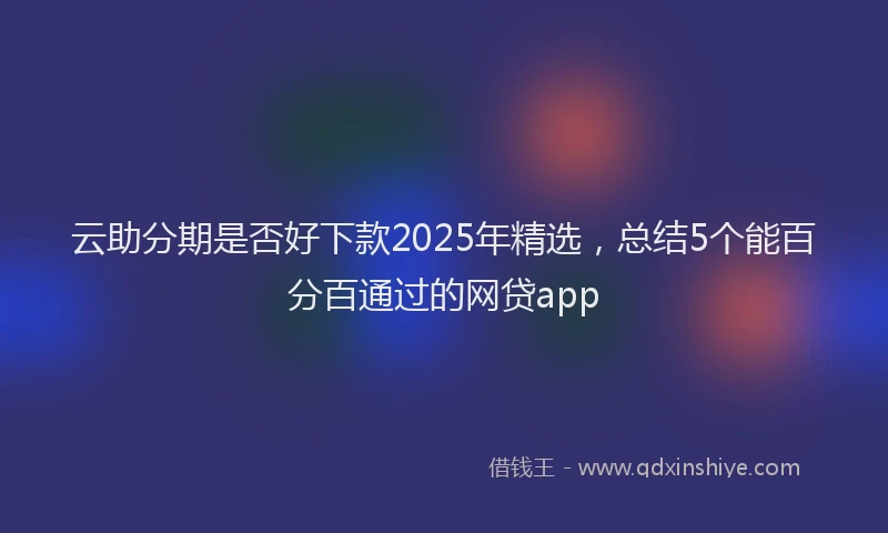 云助分期是否好下款2025年精选，总结5个能百分百通过的网贷app