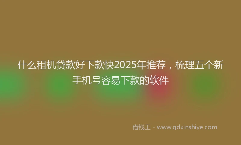 什么租机贷款好下款快2025年推荐，梳理五个新手机号容易下款的软件