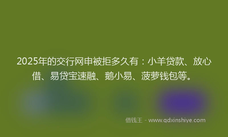 2025年的交行网申被拒多久有：小羊贷款、放心借、易贷宝速融、鹅小易、菠萝钱包等。
