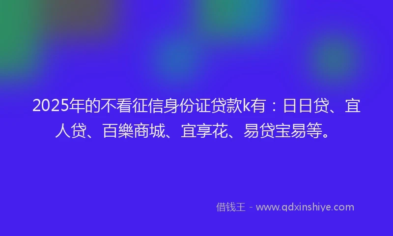 2025年的不看征信身份证贷款k有：日日贷、宜人贷、百樂商城、宜享花、易贷宝易等。