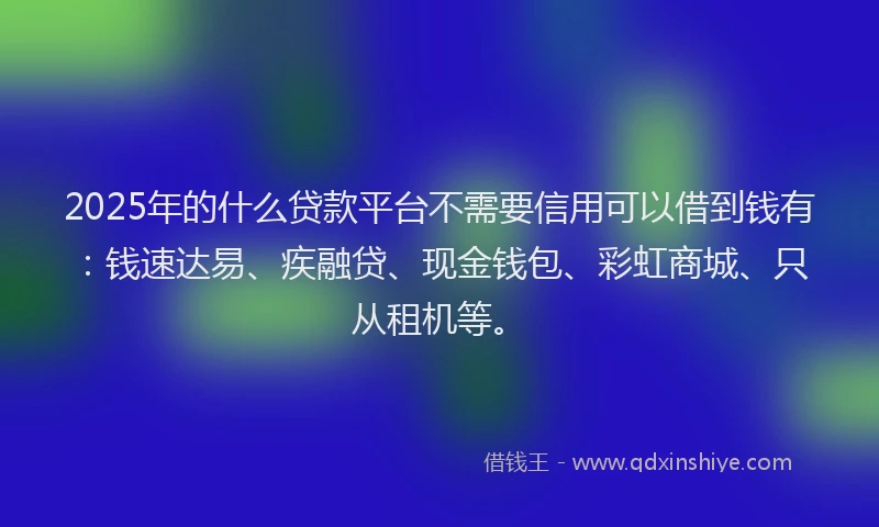 2025年的什么贷款平台不需要信用可以借到钱有：钱速达易、疾融贷、现金钱包、彩虹商城、只从租机等。