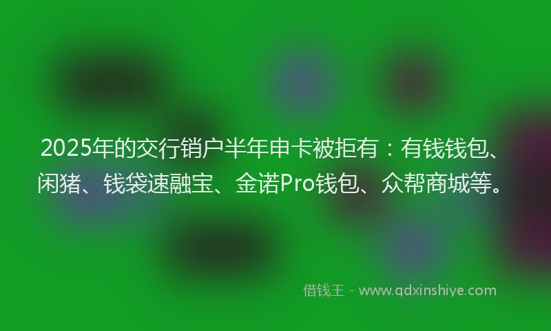 2025年的交行销户半年申卡被拒有：有钱钱包、闲猪、钱袋速融宝、金诺Pro钱包、众帮商城等。