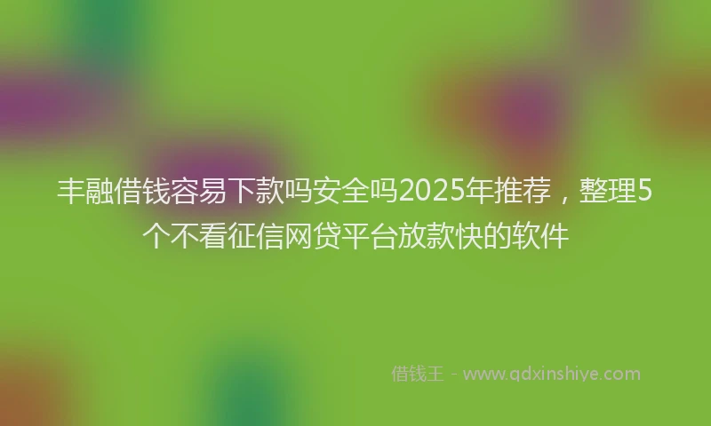 丰融借钱容易下款吗安全吗2025年推荐，整理5个不看征信网贷平台放款快的软件