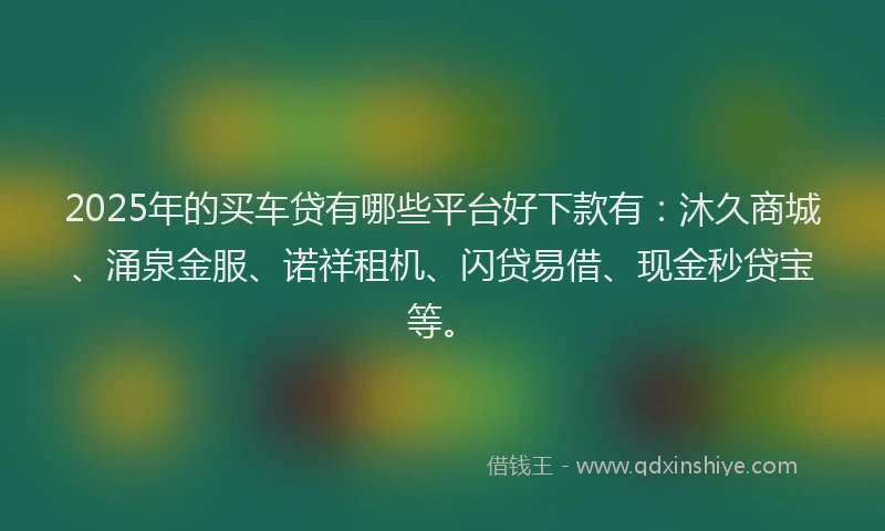 2025年的买车贷有哪些平台好下款有：沐久商城、涌泉金服、诺祥租机、闪贷易借、现金秒贷宝等。