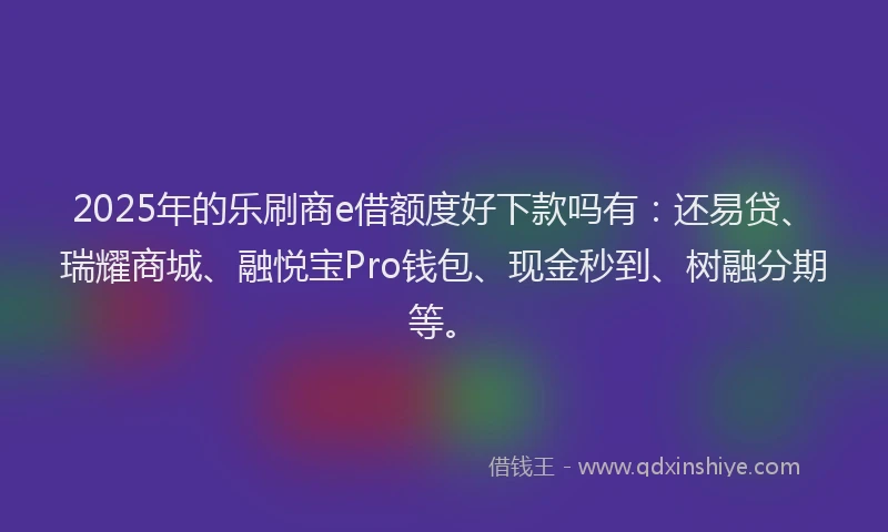 2025年的乐刷商e借额度好下款吗有：还易贷、瑞耀商城、融悦宝Pro钱包、现金秒到、树融分期等。