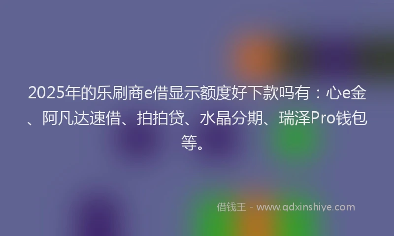 2025年的乐刷商e借显示额度好下款吗有：心e金、阿凡达速借、拍拍贷、水晶分期、瑞泽Pro钱包等。