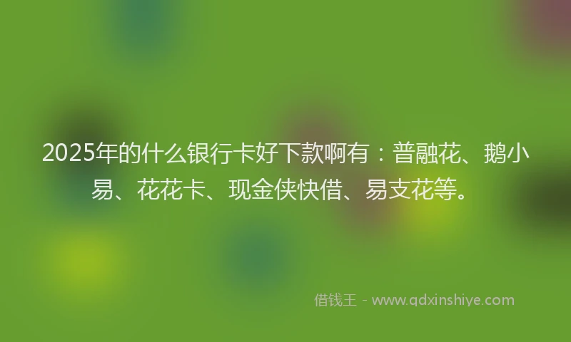 2025年的什么银行卡好下款啊有：普融花、鹅小易、花花卡、现金侠快借、易支花等。