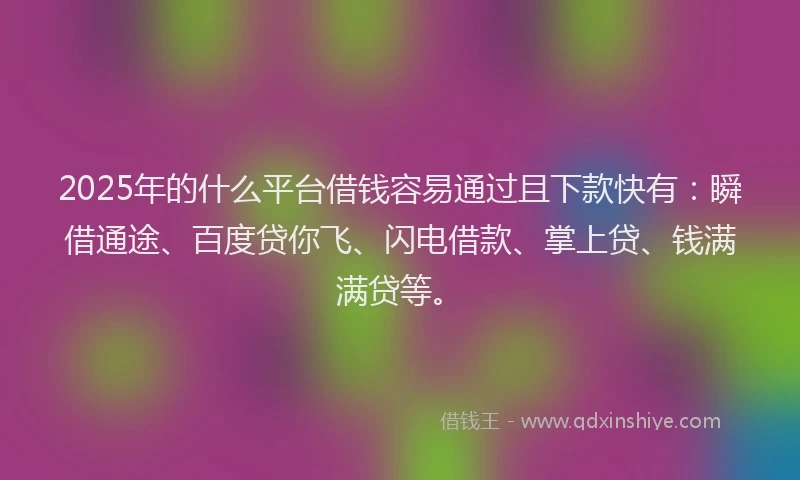 2025年的什么平台借钱容易通过且下款快有：瞬借通途、百度贷你飞、闪电借款、掌上贷、钱满满贷等。