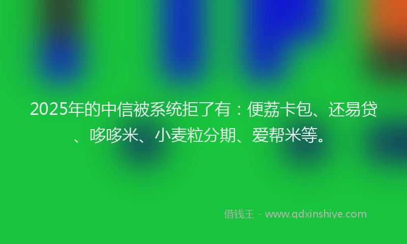 2025年的中信被系统拒了有：便荔卡包、还易贷、哆哆米、小麦粒分期、爱帮米等。