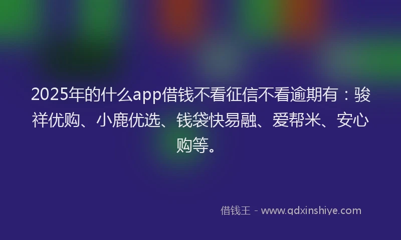 2025年的什么app借钱不看征信不看逾期有：骏祥优购、小鹿优选、钱袋快易融、爱帮米、安心购等。