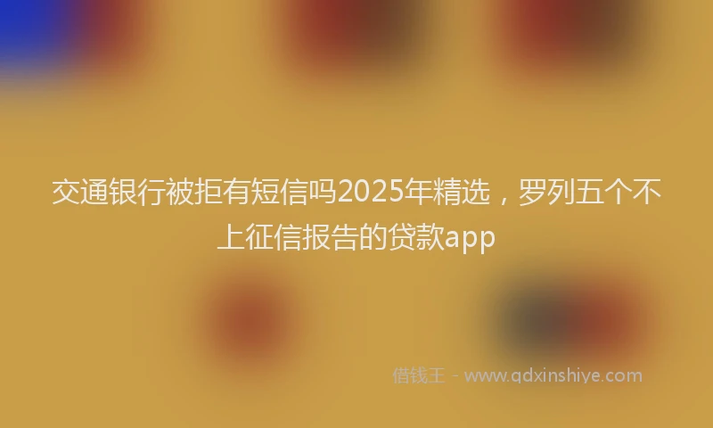 交通银行被拒有短信吗2025年精选，罗列五个不上征信报告的贷款app