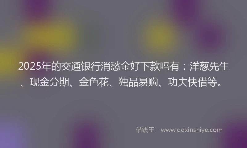 2025年的交通银行消愁金好下款吗有：洋葱先生、现金分期、金色花、独品易购、功夫快借等。