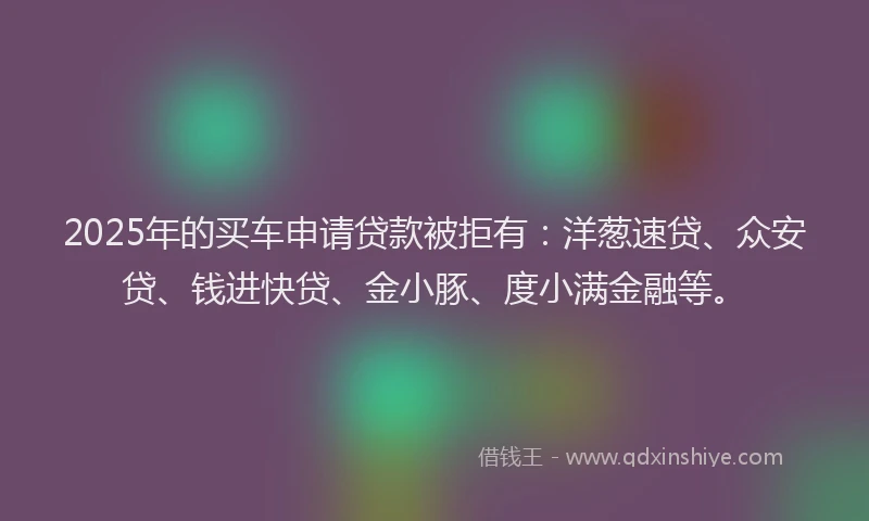 2025年的买车申请贷款被拒有：洋葱速贷、众安贷、钱进快贷、金小豚、度小满金融等。