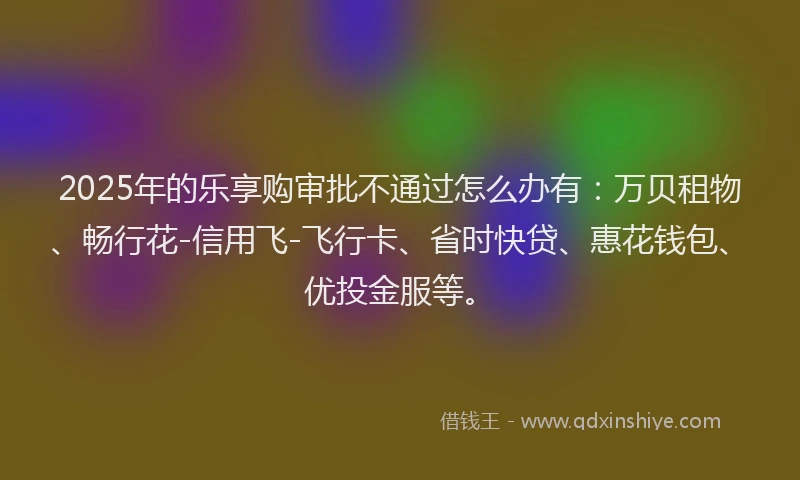 2025年的乐享购审批不通过怎么办有：万贝租物、畅行花-信用飞-飞行卡、省时快贷、惠花钱包、优投金服等。