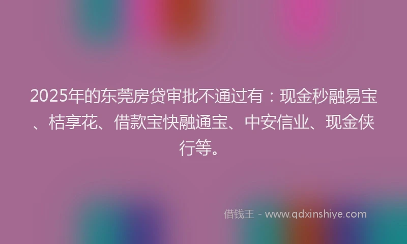 2025年的东莞房贷审批不通过有：现金秒融易宝、桔享花、借款宝快融通宝、中安信业、现金侠行等。