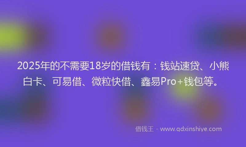 2025年的不需要18岁的借钱有：钱站速贷、小熊白卡、可易借、微粒快借、鑫易Pro+钱包等。