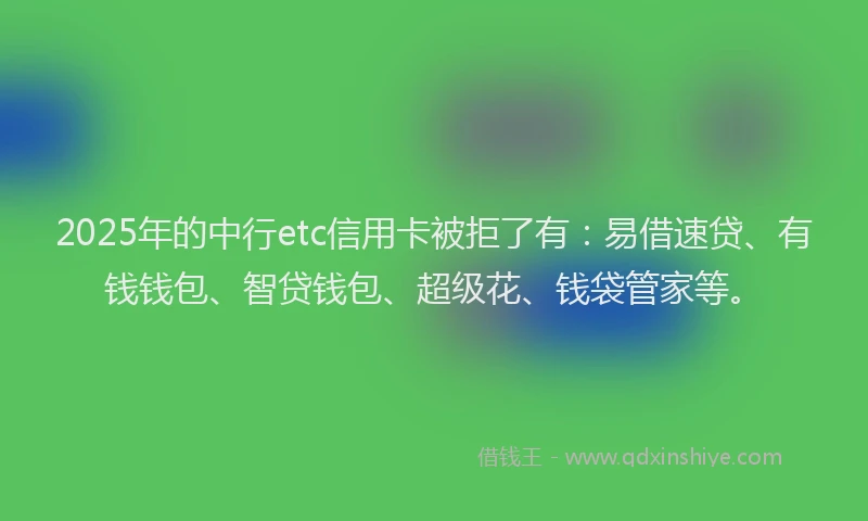 2025年的中行etc信用卡被拒了有：易借速贷、有钱钱包、智贷钱包、超级花、钱袋管家等。