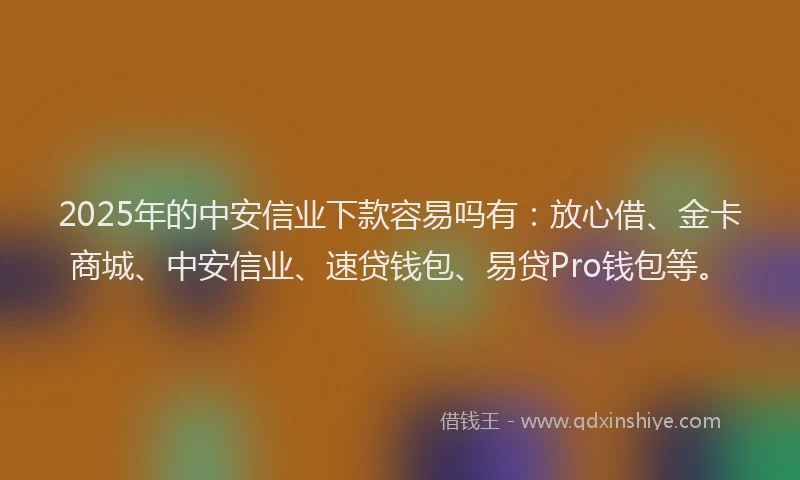 2025年的中安信业下款容易吗有：放心借、金卡商城、中安信业、速贷钱包、易贷Pro钱包等。