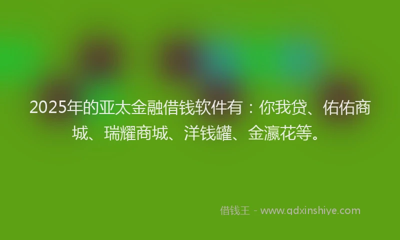 2025年的亚太金融借钱软件有：你我贷、佑佑商城、瑞耀商城、洋钱罐、金瀛花等。