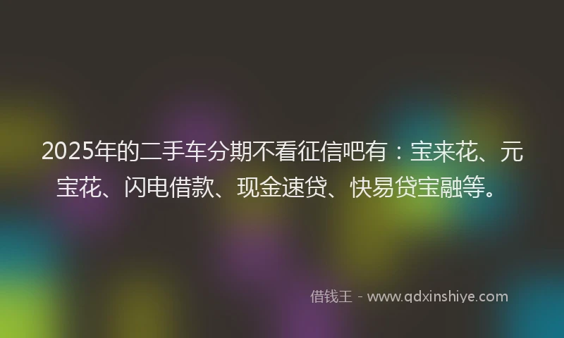 2025年的二手车分期不看征信吧有：宝来花、元宝花、闪电借款、现金速贷、快易贷宝融等。