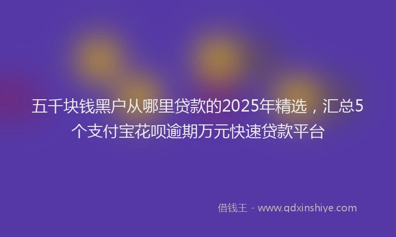 五千块钱黑户从哪里贷款的2025年精选，汇总5个支付宝花呗逾期万元快速贷款平台
