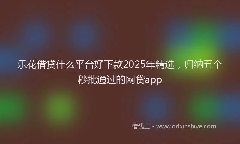 乐花借贷什么平台好下款2025年精选，归纳五个秒批通过的网贷app