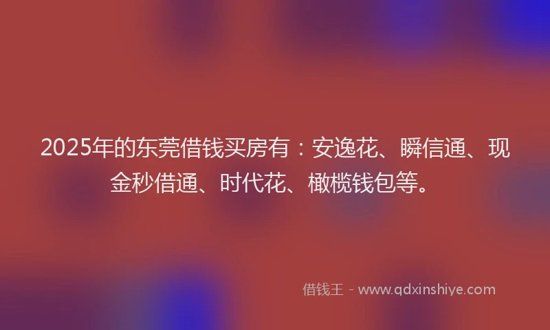 2025年的东莞借钱买房有：安逸花、瞬信通、现金秒借通、时代花、橄榄钱包等。