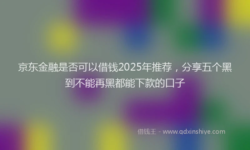 京东金融是否可以借钱2025年推荐，分享五个黑到不能再黑都能下款的口子