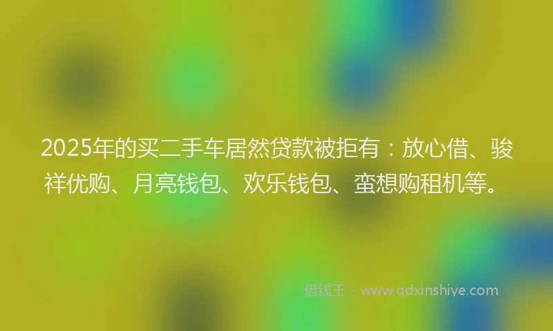 2025年的买二手车居然贷款被拒有：放心借、骏祥优购、月亮钱包、欢乐钱包、蛮想购租机等。
