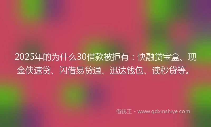 2025年的为什么30借款被拒有：快融贷宝盒、现金侠速贷、闪借易贷通、迅达钱包、读秒贷等。