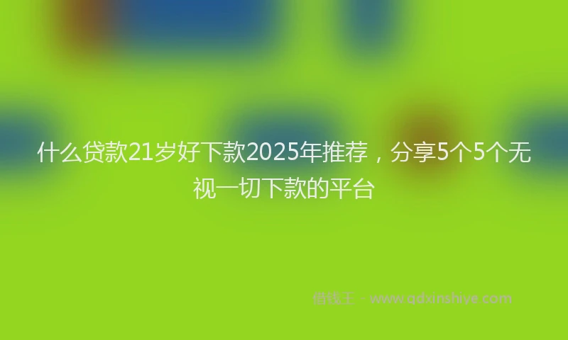 什么贷款21岁好下款2025年推荐，分享5个5个无视一切下款的平台
