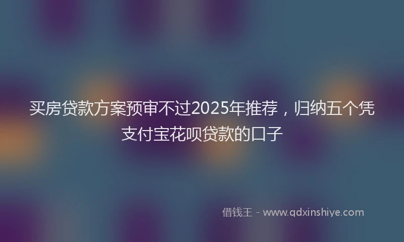 买房贷款方案预审不过2025年推荐，归纳五个凭支付宝花呗贷款的口子