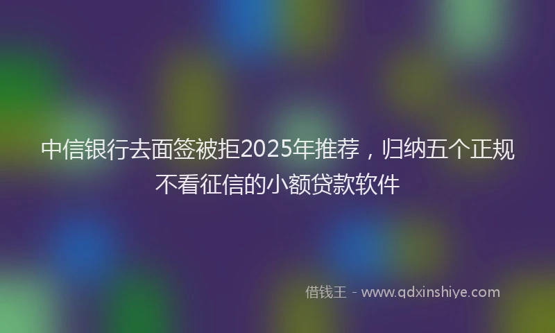 中信银行去面签被拒2025年推荐，归纳五个正规不看征信的小额贷款软件