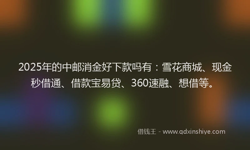 2025年的中邮消金好下款吗有：雪花商城、现金秒借通、借款宝易贷、360速融、想借等。