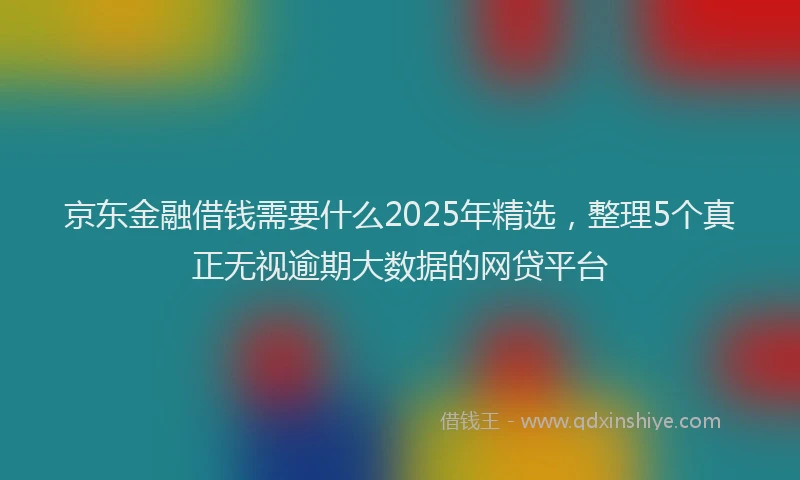 京东金融借钱需要什么2025年精选，整理5个真正无视逾期大数据的网贷平台