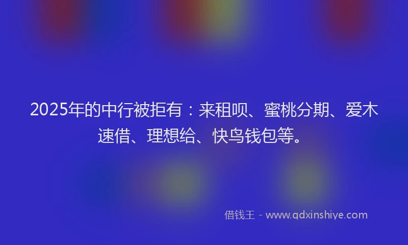 2025年的中行被拒有：来租呗、蜜桃分期、爱木速借、理想给、快鸟钱包等。