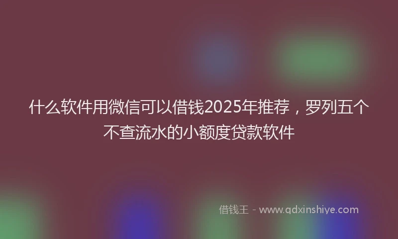什么软件用微信可以借钱2025年推荐，罗列五个不查流水的小额度贷款软件